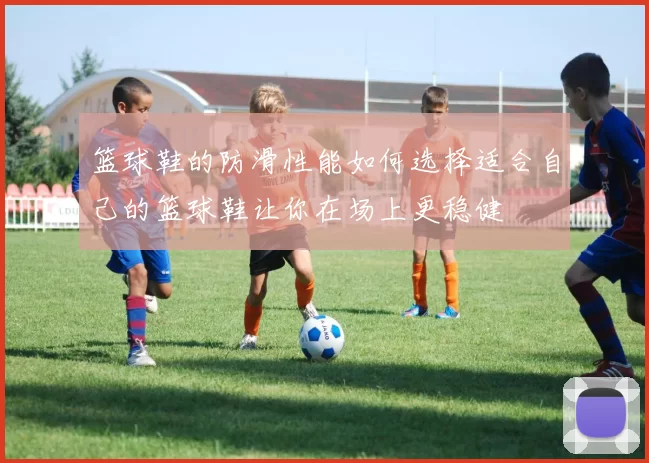 篮球鞋的防滑性能如何选择适合自己的篮球鞋让你在场上更稳健