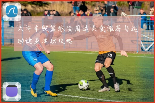 天河车陂篮球场周边美食推荐与运动健身活动攻略