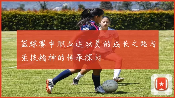 篮球赛中职业运动员的成长之路与竞技精神的传承探讨