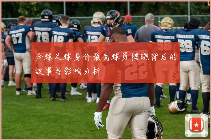 全球足球身价最高球员揭晓背后的故事与影响分析