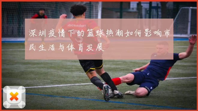 深圳疫情下的篮球热潮如何影响市民生活与体育发展
